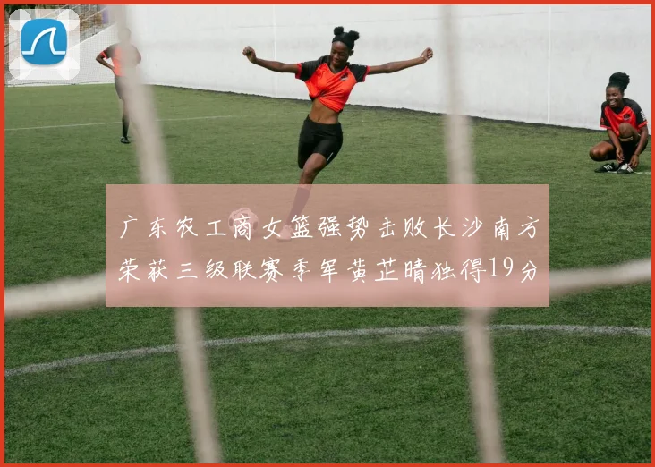 广东农工商女篮强势击败长沙南方荣获三级联赛季军黄芷晴独得19分助力胜利