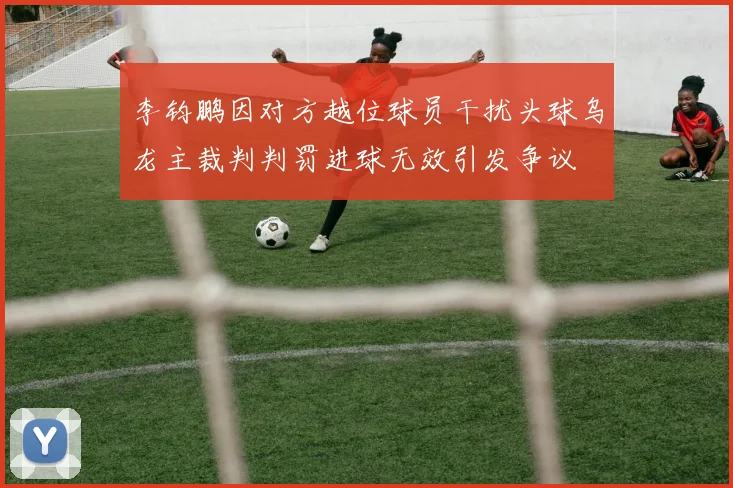 李钧鹏因对方越位球员干扰头球乌龙主裁判判罚进球无效引发争议