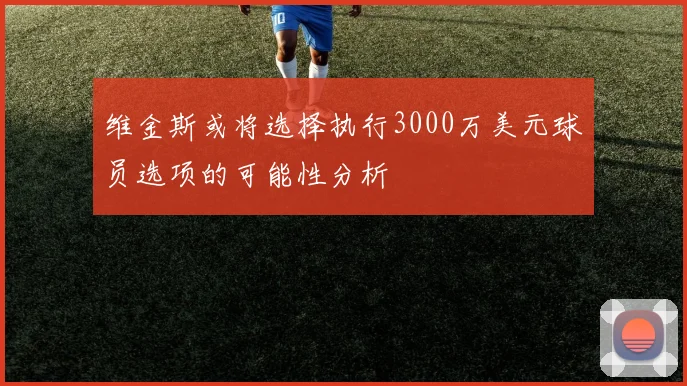 维金斯或将选择执行3000万美元球员选项的可能性分析