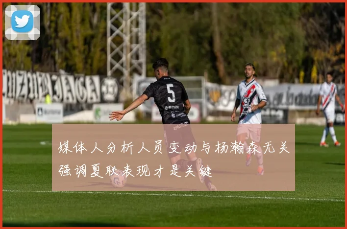 媒体人分析人员变动与杨瀚森无关强调夏联表现才是关键