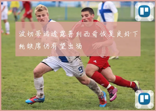 波切蒂诺透露普利西奇恢复良好下轮缺席仍有望出场