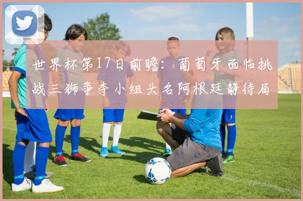 世界杯第17日前瞻：葡萄牙面临挑战三狮争夺小组头名阿根廷静待局势变化