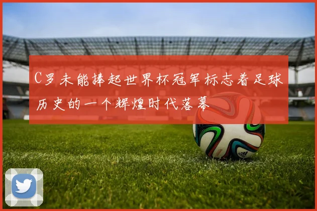 C罗未能捧起世界杯冠军标志着足球历史的一个辉煌时代落幕