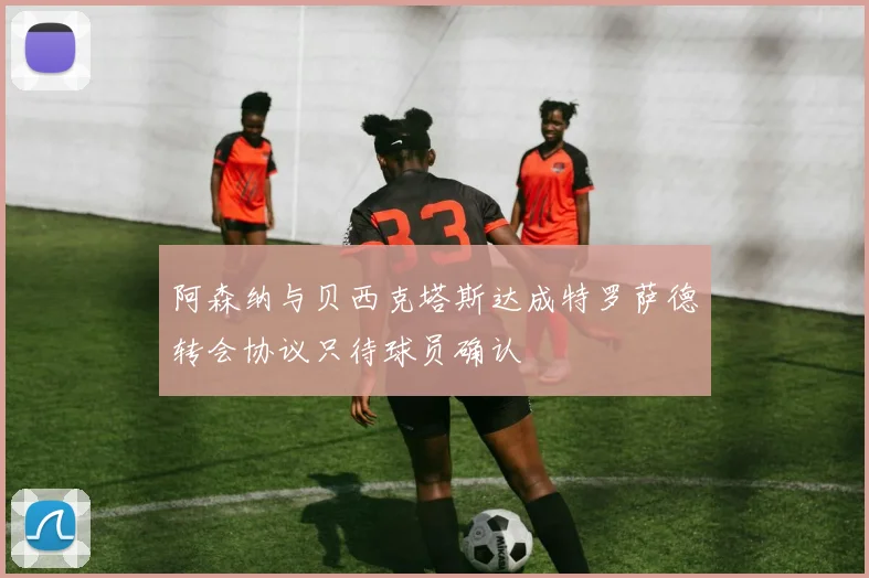 阿森纳与贝西克塔斯达成特罗萨德转会协议只待球员确认