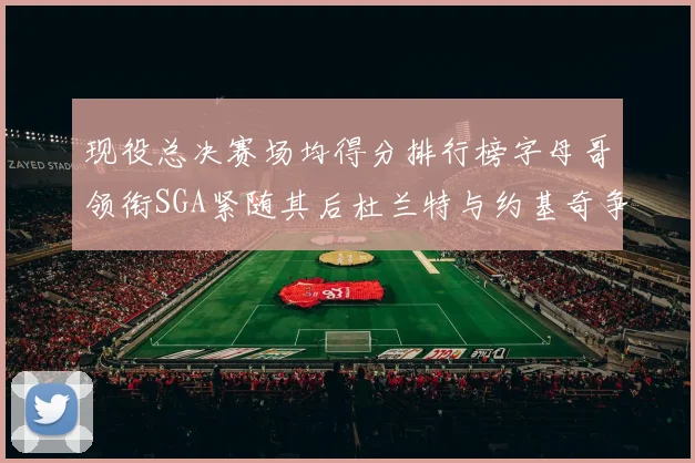 现役总决赛场均得分排行榜字母哥领衔SGA紧随其后杜兰特与约基奇争夺第三名
